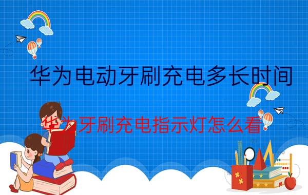 华为电动牙刷充电多长时间 华为牙刷充电指示灯怎么看？